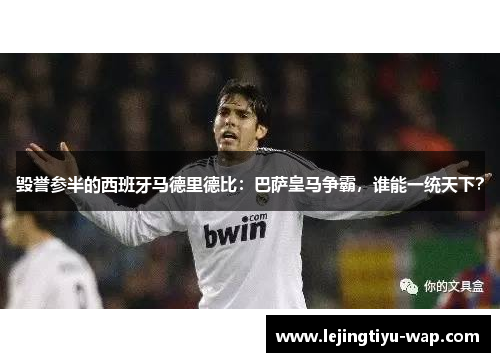 毁誉参半的西班牙马德里德比：巴萨皇马争霸，谁能一统天下？