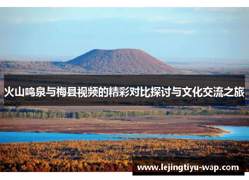 火山鸣泉与梅县视频的精彩对比探讨与文化交流之旅