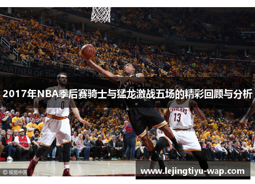 2017年NBA季后赛骑士与猛龙激战五场的精彩回顾与分析